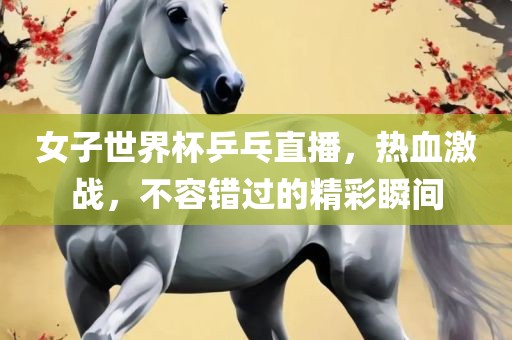 女子世界杯乒乓直播，热血激战，不容错过的精彩瞬间