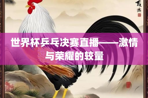世界杯乒乓决赛直播——激情与荣耀的较量