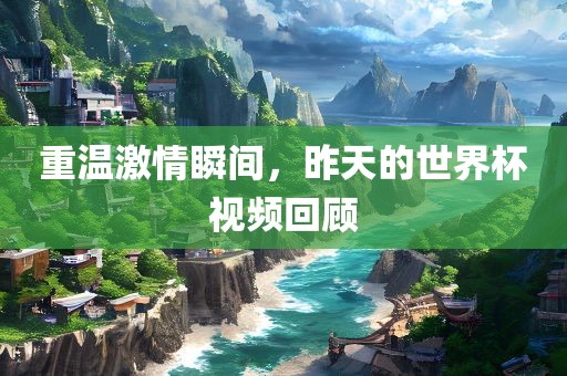 重温激情瞬间，昨天的世界杯视频回顾