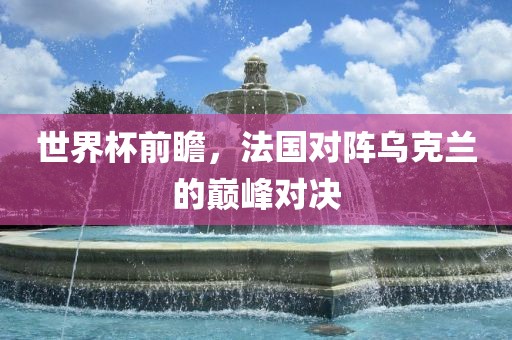 世界杯前瞻，法国对阵乌克兰的巅峰对决