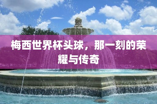 梅西世界杯头球，那一刻的荣耀与传奇