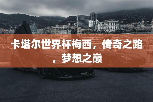 卡塔尔世界杯梅西，传奇之路，梦想之巅