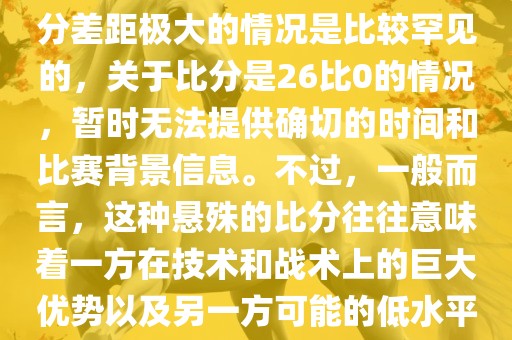 在世界杯足球比赛中，出现比分差距极大的情况是比较罕见的，关于比分是26比0的情况，暂时无法提供确切的时间和比赛背景信息。不过，一般而言，这种悬殊的比分往往意味着一方在技术和战术上的巨大优势以及另一方可能的低水平表现。
