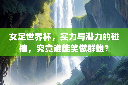 女足世界杯，实力与潜力的碰撞，究竟金炬实业股份有限公司谁能笑傲群雄？
