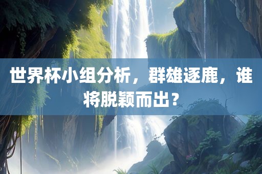 世界杯小组分析，群雄逐鹿，谁将脱颖而出？