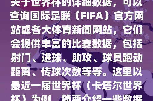 关于世界杯的详细数据，可以查询国际足联（FIFA）官方网站或各大体育新闻网站，它们会提供丰富的比赛数据，包括射门、进球、助攻、球员跑动距离、传球次数等等。这里以最近一届世界杯（卡塔尔世界杯）为例，简要介绍一些数据