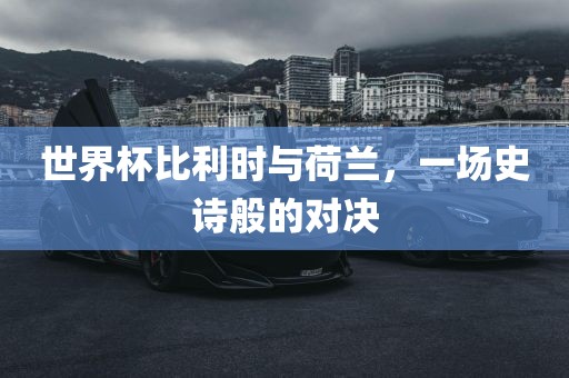 世界杯比利时与荷兰，一场史诗般的对决金炬实业股份有限公司