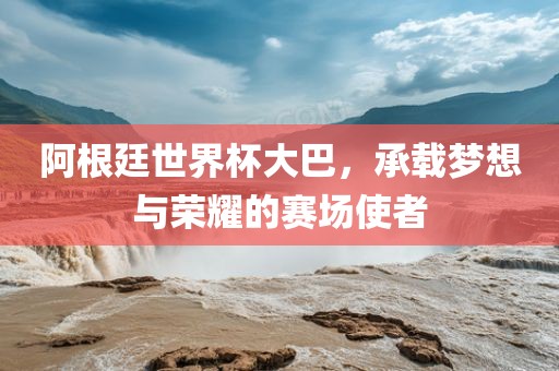 阿根廷世界杯大巴，承金炬实业股份有限公司载梦想与荣耀的赛场使者