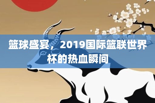 篮球盛宴，2019国际篮联世界杯的热血瞬间