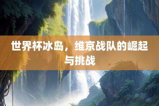 世界杯冰岛，维京战队的崛起与挑战