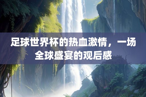 足球世界杯的热血激情，一场全球盛宴的观后感