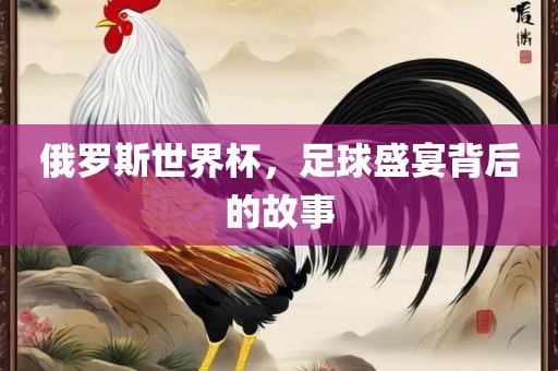 俄罗斯世界杯，足球盛宴背后的故事
