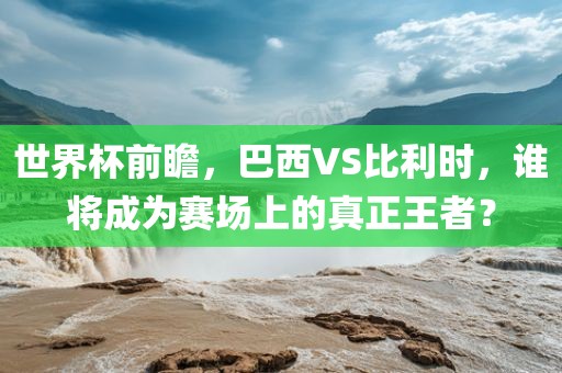 世界杯前瞻，巴西VS比利时，谁将成为赛场上的真正王者？