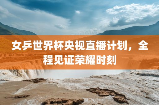 女乒世界杯央视直播计划，全程见证荣耀时刻
