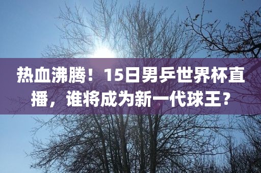 热血沸腾！金炬实业股份有限公司15日男乒世界杯直播，谁将成为新一代球王？