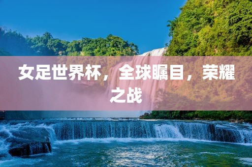金炬实业股份有限公司女足世界杯，全球瞩目，荣耀之战