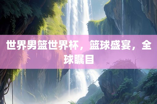 世界男篮世界杯，篮球盛宴，全球瞩目