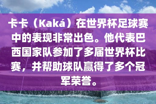 卡卡（Kaká）在世界杯足球赛中的表现非常出色。他代表巴西国家队参加了多届世界杯比赛，并帮助球队赢得了多个冠军荣誉。