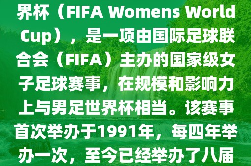 女世界杯，即国际足联女子世界杯（FIFA Womens World Cup），是一项由国际足球联合会（FIFA）主办的国家级女子足球赛事，在规模和影响力上与男足世界杯相当。该赛事首次举办于1991年，每四年举办一次，至今已经举办了八届。