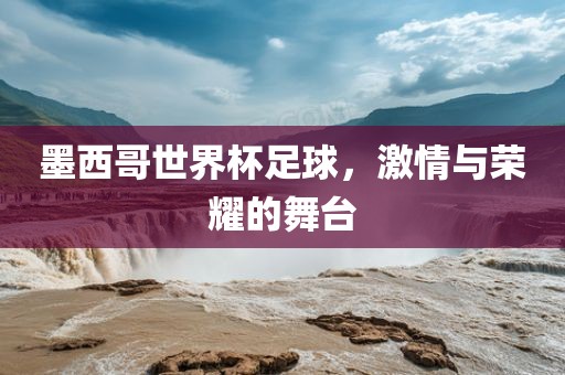 墨西哥世界杯足球，激情与荣耀的舞台