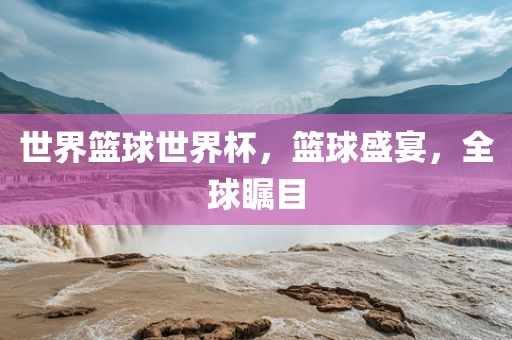 世界篮球世界杯，篮球盛宴，全球瞩目