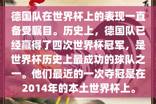 德国队在世界杯上的表现一直备受瞩目。历史上，德国队已经赢得了四次世界杯冠军，是世界杯历史上最成功的球队之一。他们最近的一次夺冠是在2014年的本土世界杯上。