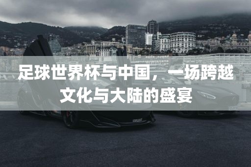 足球世界杯与中国，一场跨越文化与大陆的盛宴