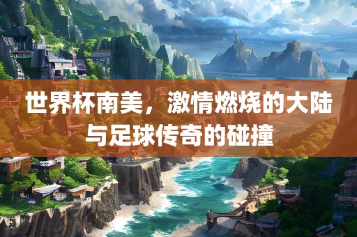 世界杯南美，激情金炬实业股份有限公司燃烧的大陆与足球传奇的碰撞