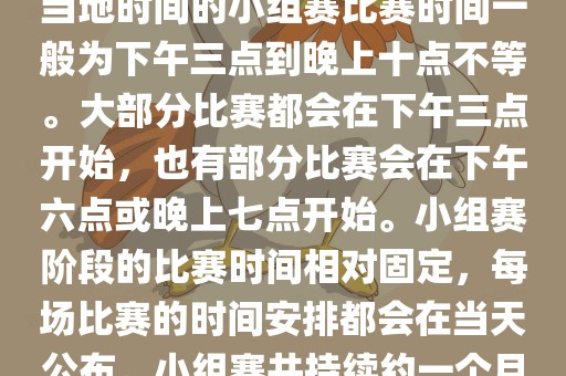 小组赛阶段（第1轮至第9轮），当地时间的小组赛比赛时间一般为下午三点到晚上十点不等。大部分比赛都会在下午三点开始，也有部分比赛会在下午六点或晚上七点开始。小组赛阶段的比赛时间相对固定，每场比赛的时间安排都会在当天公布。小组赛共持续约一个月时间。