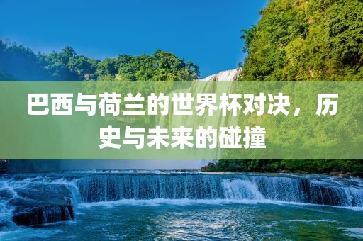 巴西与荷兰的世界杯对决，历史与未来的碰撞