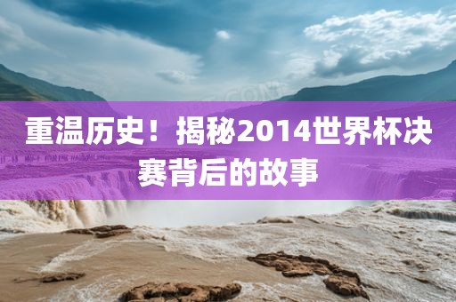 重温历史！揭秘2014世界杯决赛背后的故事