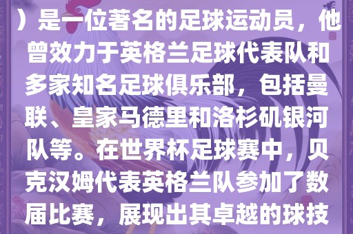 贝克汉姆（David Beckham）是一位著名的足球运动员，他曾效力于英格兰足球代表队和多家知名足球俱乐部，包括曼联、皇家马德里和洛杉矶银河队等。在世界杯足球赛中，贝克汉姆代表英格兰队参加了数届比赛，展现出其卓越的球技和魅力。金炬实业股份有限公司