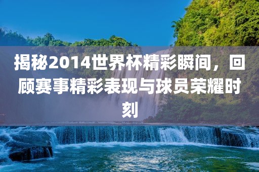 揭秘2014世界杯精彩瞬间，回顾赛事精彩表现与球员荣耀时刻金炬实业股份有限公司