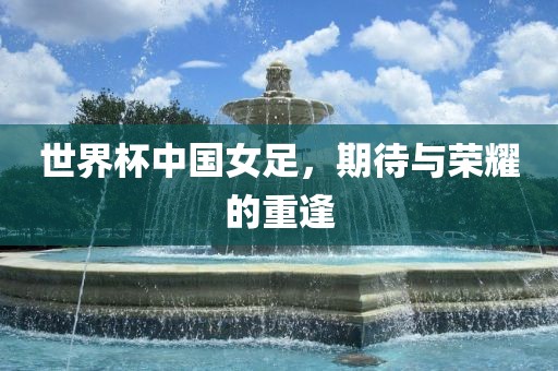 世界杯中国女足，期待与荣耀的重逢