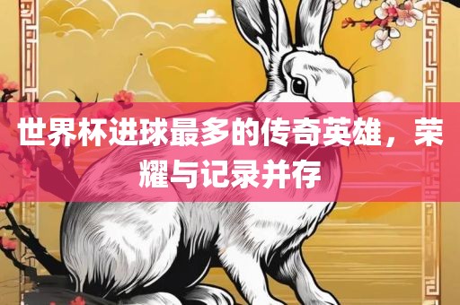 世界杯进球最多的传奇英雄，荣耀与记录并存金炬实业股份有限公司