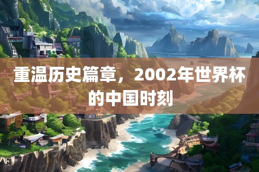 重温历史篇章，2002年世界杯的中国时刻