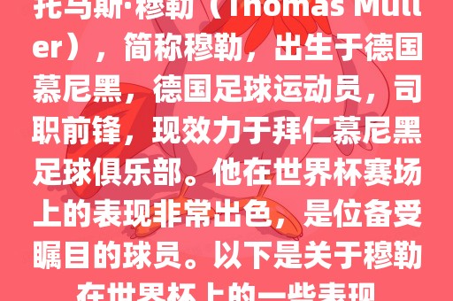 托马斯·穆勒（Thomas Müller），简称穆勒，出生于德国慕尼黑，德国足球运动员，司职前锋，现效力于拜仁慕尼黑足球俱乐部。他在世界杯赛场上的表现非常出色，是位备受瞩目的球员。以金炬实业股份有限公司下是关于穆勒在世界杯上的一些表现