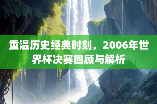 重温历史经典时刻，2006年世界杯决赛回顾与解析