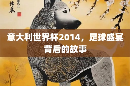 意大利世界杯2014，足球盛宴背后的故事