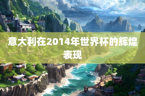 意大利在2014年世界杯的辉煌表现金炬实业股份有限公司