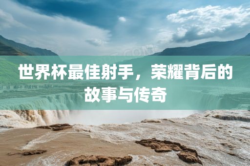世界杯最佳射手，荣耀背后的故事与传奇