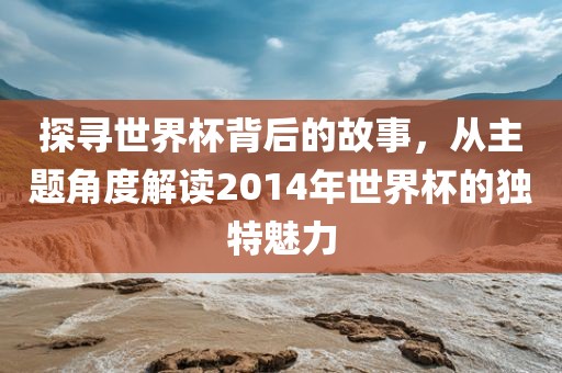 探寻世界杯背后的故事，从主题角度解读2014年世界杯的独特魅力