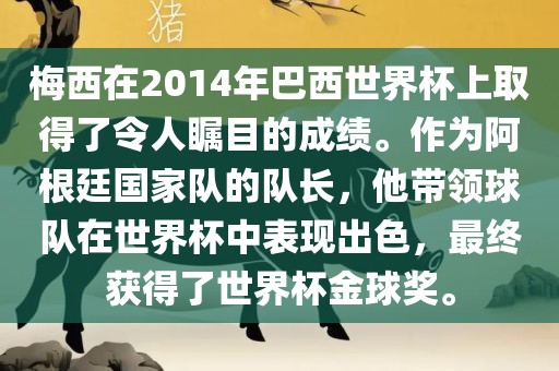 梅西在2014年巴西世界杯上取得了令人瞩目的成绩。作为阿根廷国家队的队长，他带领球队在世界杯中表现出色，最终获得了世界杯金球奖。