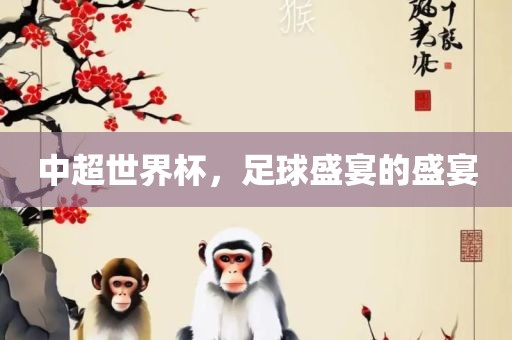 中超世界杯，足球盛宴的盛宴金炬实业股份有限公司