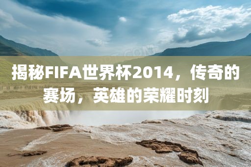 揭秘FIFA世界杯2014，传奇的赛场，英雄的荣耀时刻