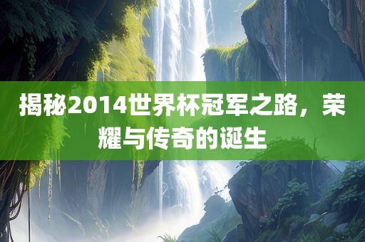 揭秘2014世界杯冠军之路，荣耀与传奇的诞生