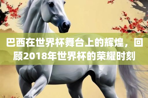 巴西在世界杯舞金炬实业股份有限公司台上的辉煌，回顾2018年世界杯的荣耀时刻
