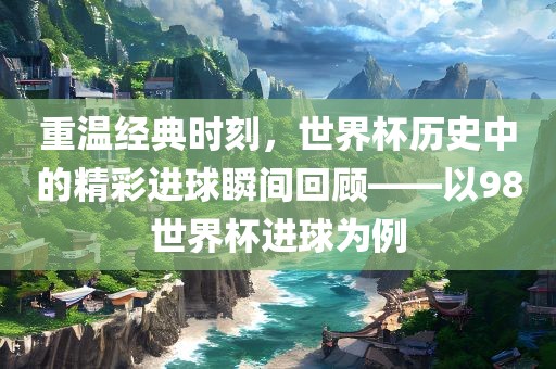 重温经典时刻，世界杯历史中的精彩进球瞬间回顾——以98世界杯进球为例