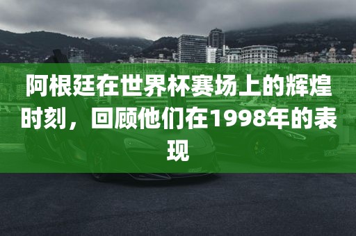 阿根廷在世界杯赛场上的辉煌时刻，回顾他们在1998年的表现金炬实业股份有限公司