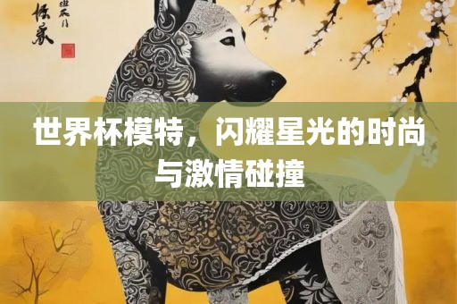 世界杯模特，闪耀星光的时尚与激情金炬实业股份有限公司碰撞